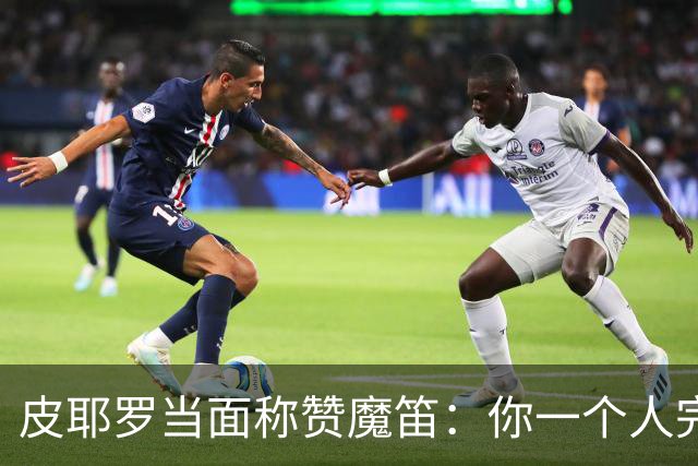 皮耶罗当面称赞魔笛：你一个人完成这一切 享受吧！